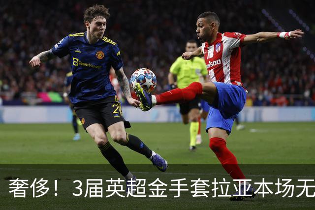 奢侈！3届英超金手套拉亚本场无缘先发，乌奈西蒙仍是西班牙一门