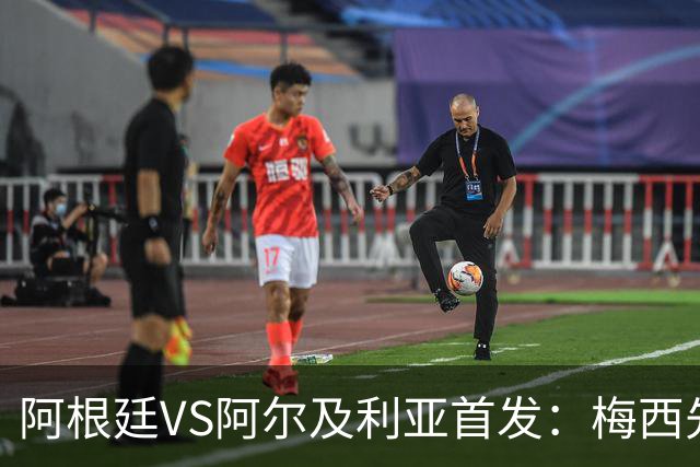 阿根廷VS阿尔及利亚首发：梅西先发创历史 齐达内之子出战
